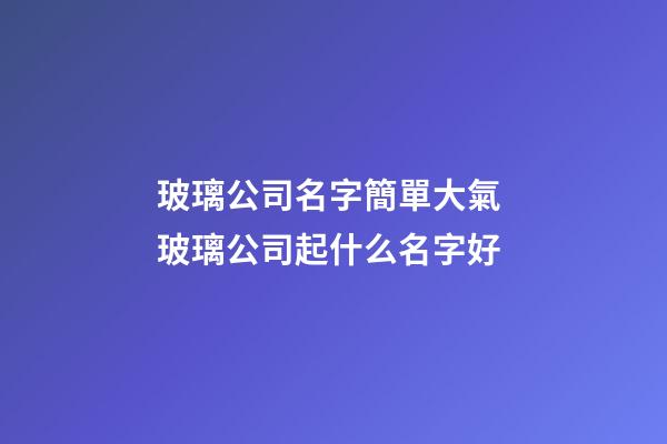 玻璃公司名字簡單大氣 玻璃公司起什么名字好